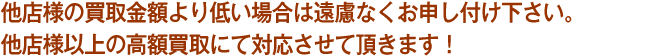 他店様の買取金額より低い場合は遠慮なくお申し付け下さい。
他店様以上の高額買取にて対応させて頂きます！